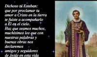 Dichoso t Esteban: 
que por proclamar tu 
amor a Cristo en la tierra 
te fuiste a acompaarlo 
a l en el cielo. 
Haz que seamos muchos, 
muchsimos los que con 
nuestras palabras y 
buenas obras nos 
declaremos 
amigos y seguidores 
de Jess en esta vida 
y seamos sus compaeros 
en el gozo eterno del Paraso.

Amn.