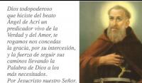 Dios todopoderoso 
que hiciste del beato 
ngel de Acri un 
predicador vivo de la 
Verdad y del Amor, te 
rogamos nos concedas 
la gracia, por su intercesin,
y la fuerza de seguir sus 
caminos llevando la 
Palabra de Dios a los 
ms necesitados.
Por Jesucristo nuestro Seor.

Amn