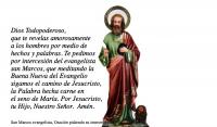 Dios Todopoderoso, 
que te revelas amorosamente 
a los hombres por medio de 
hechos y palabras. Te pedimos 
por intercesin del evangelista 
san Marcos, que meditando la 
Buena Nueva del Evangelio 
sigamos el camino de Jesucristo, 
la Palabra hecha carne en 
el seno de Mara. Por Jesucristo, 
tu Hijo, Nuestro Seor.  Amn. 