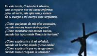 En esta tarde, Cristo del Calvario, 
vine a rogarte por mi carne enferma; 
pero, al verte, mis ojos van y vienen 
de tu cuerpo a mi cuerpo con vergenza.

Cmo quejarme de mis pies cansados, 
cuando veo los tuyos destrozados? 
Cmo mostrarte mis manos vacas, 
cuando las tuyas estn llenas de heridas?

Cmo explicarte a ti mi soledad, 
cuando en la cruz alzado y solo ests? 
Cmo explicarte que no tengo amor, 
cuando tienes rasgado el corazn?

Ahora ya no me acuerdo de nada, 
huyeron de m todas mis dolencias. 
El mpetu del ruego que traa 
se me ahoga en la boca pedigea.

Y slo pido no pedirte nada, 
estar aqu, junto a tu imagen muerta, 
ir aprendiendo que el dolor es slo 
la llave santa de tu santa puerta.

Amn.

Gabriela Mistral (1889-1957)