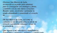 Glorioso San Marcos de Len,
reconocido es tu poder para amansar
pues lo conseguiste con enemigos y fieras,
y tambin con los ms duros corazones.
Bendito santo, socrreme y prstame tu 
ayuda ablandando y sometiendo el corazn
de ______________
 
Oh San Marcos de Len, as como tu 
calmaste la sed del lencalma la sed de mi 
corazn y permteme conseguir reinar en 
el corazn de  ___________
 
Que regrese a m, vencido(a) y humillado(a),
dominado(a) y manso(a), sereno(a) y complaciente.
 
Que ante m destierre su orgullo y su vanidad,
reconocindome como centro de su amor, y 
reina (rey) de su corazn.
 
Que venga rendido ante m, pidiendo perdn y 
reconociendo sus faltas, sumiso y humilde,
sin odios ni rencores, y de esa manera quede 
amarrado a m, por el resto de sus das.
 
Amn
 