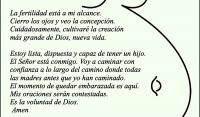 La fertilidad est a mi alcance.
Cierro los ojos y veo la concepcin.
Cuidadosamente, cultivar la creacin 
ms grande de Dios, nueva vida.

Estoy lista, dispuesta y capaz de tener un hijo.
El Seor est conmigo. Voy a caminar con 
confianza a lo largo del camino donde todas 
las madres antes que yo han caminado.
El momento de quedar embarazada es aqu.
Mis oraciones sern contestadas.
Es la voluntad de Dios.
 Amen 