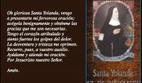 Oh gloriosa Santa Yolanda, vengo 
a presentarte mi fervorosa oracin;
acgela benignamente y obtnme las
gracias que me son necesarias.
Tengo el corazn atribulado y 
siento fuertes los golpes del dolor.
La desventura y tristeza me oprimen. 
Recurro, pues, a vuestro auxilio.
Aydame y atiende mi oracin.
Por Jesucristo nuestro Seor.

Amn.
