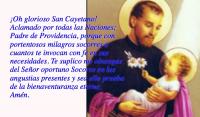 Oh glorioso San Cayetano! 
Aclamado por todas las Naciones; 
Padre de Providencia, porque con 
portentosos milagros socorres a 
cuantos te invocan con fe en sus 
necesidades. Te suplico me obtengas 
del Seor oportuno Socorro en las 
angustias presentes y sea ello prueba 
de la bienaventuranza eterna. 
Amn.
