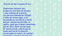  Oracin de San Cayetano Errico

Piadossimo Salvador mo,
porque me viste lleno de pecados
 y muy sediento de tu gracia, 
con amorosa llamada me obligis 
a beber de vuestra agua, a mi, 
necesitado por mi miseria y mucho 
ms por vuestra misericordia, os 
suplico, igual que la mujer samaritana, 
que me deis a beber de este agua 
de vuestra gracia, a fin de que no 
sienta ms sed de los placeres 
envenenados ni vuelva a la vanidad 
del mundo; y olvidado de todo esto, 
piense slo en amar vuestro 
amabilsimo Corazn.

Amn.