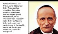 Por intercesin de San 
Anbal Mara Di Francia
Seor Jess, que has 
escogido a San Anbal 
sacerdote, para hacer 
de l un insigne apstol 
de la oracin por las 
vocaciones y un verdadero 
padre de los hurfanos y 
de los pobres, por sus 
mritos y por su intercesin, 
manda muchos y santos 
sacerdotes y apstoles 
a tu Iglesia.

Haz que todo sea para tu 
mayor gloria y para bien de 
nuestras almas.
Por Cristo nuestro Seor. 

Amn.
