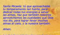 Santa Micaela: t que aprovechaste 
tu temperamento tan fuerte, para 
dedicar todas tus energas a salvar 
las almas, haz que tambin nosotros 
aprovechemos las cualidades que Dios 
nos dio, para lograr llevar muchas 
almas al cielo, y la nuestra tambin.
 
Amen.