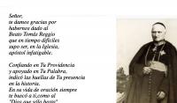 Seor,
te damos gracias por 
habernos dado al 
Beato Toms Reggio 
que en tiempo difciles
supo ser, en la Iglesia, 
apstol infatigable.

Confiando en Tu Providencia 
y apoyado en Tu Palabra,
indic las huellas de Tu presencia 
en la historia.
En su vida de oracin siempre 
te busc a ti,como al
