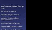 
En el nombre de Dios por favor, les ruego,

Les ordeno:  no matar!

Soldados, arrojen las armas...

Quin te sigue recordando, hermano Romero?

Asesinado innumerables veces

Por sus armas y nuestro silencio.

Sacerdocio que todas las vctimas

Resumen y consagran.

Asesinados porque te has hecho pueblo:

Asesinado porque hiciste

Caer los brazos

A los pobres armados,

Ms pobres que los mismos asesinados:

Por esto aun y siempre asesinado.

Romero, siempre sers asesinado,

Y nunca habr un etope
Que ruegue a alguien

A tener piedad.

No habr ningn poderoso, nunca,

Que tenga piedad

De estas multitudes, seor?

Nadie que no sea asesinado?

Ser siempre as, seor?

David Maria Turoldo