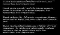 Jess, Seor, Dios de bondad, Padre de misericordia, aqu me presento delante de Vos con el corazn humillado, contrito y confuso, a encomendaros mi ltima hora y la suerte que despus de ella me espera.

Cuando mis pies, fros ya, me adviertan que mi carrera en este valle de lgrimas est por acabarse; Jess misericordioso, tened compasin de m.

Cuando mis manos trmulas ya no puedan estrechar el Crucifijo, y a pesar mo le dejan caer sobre el lecho de mi dolor; Jess misericordioso, tened compasin de m.

Cuando mis ojos, apagados con el dolor de la cercana muerte, fijen en Vos por ltima vez sus miradas moribundas; Jess misericordioso, tened compasin de m.

Cuando mis labios fros y balbucientes pronuncien por ltima vez vuestro santsimo Nombre; Jess misericordioso, tened compasin de m.

Cuando mi cara plida amoratada causa ya lstima y terror a los circunstantes, y los cabellos de mi cabeza, baados con el sudor de la muerte, anuncien que est cercano mi fin; Jess misericordioso, tened compasin de m.

Cuando mis odos, prximos a cerrarse para siempre a las conversaciones de los hombres, se abran para or de vuestra boca la sentencia irrevocable que marque mi suerte para toda la eternidad; Jess misericordioso, tened compasin de m.

Cuando mi imaginacin, agitada por horrendos fantasmas, se vea sumergida en mortales congojas, y mi espritu, perturbado por el temor de vuestra justicia, a la vista de mis iniquidades, luche con el ngel de las tinieblas, que quisiera precipitarme en el seno de la desesperacin; Jess misericordioso, tened compasin de m.

Cuando mi corazn, dbil y oprimido por el dolor de la enfermedad, est sobrecogido del horror de la muerte, fatigado y rendido por los esfuerzos que hubiere hecho contra los enemigos de mi salvacin; Jess misericordioso, tened compasin de m.

Cuando derrame mis ltima lgrimas, sntomas de mi destruccin, recibidlas, Seor, en sacrificio de expiacin, para que muera como vctima de penitencia, y en aquel momento terrible, Jess misericordioso, tened compasin de m.

Cuando mis parientes y amigos, juntos a m, lloren al verme en el ltimo trance, y cuando invoquen vuestra misericordia en mi, favor; Jess misericordioso, tened compasin de mi.

Cuando perdido el uso de los sentidos, desaparezca todo el mundo de mi vista y gima entre las ltimas agonas y afanes de la muerte; Jess misericordioso, tened compasin de m.

Cuando los ltimos suspiros del corazn fuercen a mi alma a salir del cuerpo, aceptadlos como seales de una santa impaciencia de ir a reinar con Vos, entonces: Jess misericordioso, tened compasin de m.

Cuando mi alma salga de mi cuerpo, dejndolo plido, fro y sin vida, aceptad la destruccin de l como un tributo que desde ahora quiero ofrecer a vuestra Majestad, y en aquella hora: Jess misericordioso, tened compasin de m.

En fin, cuando mi alma comparezca delante de Vos, para ser juzgada, no la arrojis de vuestra presencia, sino dignaos recibirla en el seno amoroso de vuestra misericordia, para que cante eternamente vuestras alabanzas; Jess misericordioso, tened compasin de m.