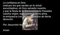 La confianza en Dios 
orad por los que vacilan en la virtud
escuchadnos, oh Dios salvador nuestro,
y que la fiesta de la bienaventurada Praxedes
vuestra virgen, regocijando nuestra alma,
la enriquezca con los sentimientos de tierna
devocin.

Por Jesucristo Nuestro Seor 

Amen  
