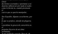 Oh valiente soldado romano, que atendiste
oportunamente el llamado de Dios,
interceded por m, ante Jesucristo el redentor
y concdeme tu proteccin.

Aydame a fortalecer mi coraje, a tomar 
decisiones acertadas y oportunas a no 
dejarme influenciar por nada ni nadie,
como lo hiciste tu, cuando pisoteaste el 
cuervo que os quera manipular.

San Expedito, dgnate escucharme, por la 
fe que os profeso, atiende mi plegaria, y 
concdeme la gracia de convertirte en el 
perpetuo Socorro de mi alma atribulada, 
de mi agobiado corazn. Pues t, oh glorioso  
guerrero que conoce bien el dolor, tienes la 
virtud de solucionar nuestras dificultades,
con mucha celeridad y por grandes 
e imposibles que parezcan.

Santo mrtir, abogado de las causas justas,
aydame a vencer cada uno de los obstculos
que en mi andar pueda encontrar, librando 
siempre la batalla y ante cada adversidad,
ten misericordia de m y hazme levantar.

San Expedito, gran combatiente, por mi bien, 
requiero vencer,  por tanto te imploro que me 
des tu mano, no me dejes slo

Amn

 