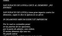 San Ignacio De Loyola - Cdula
 
Se exhorta a los catlicos peguen en la puerta de su casa esta cdula.

SAN IGNACIO DE LOYOLA DICE AL DEMONIO  NO ENTRES!

SAN IGNACIO DE LOYOLA tiene gran imperio contra los demonios, segn lo dice la Iglesia en su oficio:
 
IN DEAMONES MIRUM EXERCUIT IMPERIUM. 

Por lo cual es costumbre poner
en las puertas de los aposentos,
por la parte de adentro, esta cdula.
El mismo demonio dijo una vez:
No puedo entrar
slo que quites la cdula puesta en tu puerta.
Yo suelo aconsejarlas en las misiones
contra los asaltos e infectacin del enemigo
Y SATANS
(Ven. P. Galatuyud, S.J.)
 

En Roma y Padua,
echado de los cuerpos por virtud de San Ignacio,
exclam el demonio dando bramidos:
NO ME MENTEIS A SAN IGNACIO, QUE ES EL MAYOR ENEMIGO QUE TENGO EN EL MUNDO.
P Rivadeneira. Lib. A. C.V.
 
CDULA ANIMA CHRISTI
Alma de Cristo, santifcame.
Cuerpo de Cristo, slvame.
Agua del costado de Cristo, purifcame.
Pasin de Cristo, confrtame.
Oh buen Jess! yeme.
Dentro de tus llagas, escndeme.
No permitas que me aparte de Ti
para que con tus santos te alabe.
Por los siglos de los siglos,

Amn.
 
ORACIN DE SAN IGNACIO DE LOYOLA
Tomad, Seor, recibid toda mi libertad,
mi memoria, mi entendimiento y mi voluntad,
todo mi haber y mi poseer,
Vos me lo disteis a Vos Seor lo torno,
todo es vuestro.
Disponed de todo a vuestra voluntad.
Dadme vuestro amor y gracia que esto me basta.

INVOCACIN DE LA SANTSIMA VIRGEN AL ETERNO PADRE SEGN SAN LUCAS

LA MAGNFICA

Glorifica mi alma al Seor.

Y mi espritu se llena de gozo
al contemplar la bondad de Dios mi salvador.
Porque ha puesto la mirada en la humilde sierva suya,
y ved aqu el motivo porque me tendrn por dichosa
todas las generaciones.
Pues hizo en mi favor cosas grandes y maravillosas
el que es Todopoderoso
y su nombre es infinitamente santo.
Cuya misericordia se extiende
de generacin en generacin
a todos cuantos le temen.
Extendi el brazo de su poder,
disip el orgullo de los soberbios
trastornando sus designios.
Desposey a los poderosos y elev a los humildes.
A los necesitados llen de bienes
y a los ricos los dej sin cosa alguna.
Exalt a Israel su siervo
acordndose de l por su gran misericordia y bondad.
As como lo haba prometido a nuestros padres,
a Abraham y a toda su descendencia
por los siglos de los siglos.

As sea.
