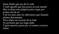 Santo Padre que me dio la vida
Y todo aquello que hoy poseo en este mundo.
Hoy te dirijo esta plegaria para rogar por proteccin de m
Y de los mos ante los infortunios que Satans planea diariamente
Para alejar mi corazn de tu lado.
No permitas que nos haga dao
Y gua nuestros pasos por el camino correcto.
Amn. 
