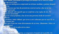 Virtud de Dios, Casa de Dios, Semejante a Dios.
El Eterno te guardar de todo mal,
l guardar tu alma.


Seor Mikael concdeme el privilegio de instituir en la Tierra el orden que rige en el Cielo.
Haz que mi inteligencia comprenda las divinas medidas y guame despus hacia las
circunstancias que han de permitirme exteriorizarlas. Que tu luz me ilumine para que
pueda difundir slo aquello que es conforme a las reglas de oro. No excites mi curiosidad
hacia las cosas profanas y haz de mi una persona vida de secretos csmicos.
No permitas, Seor Mikael, que sirva a otro soberano que no seas T, ni que ostente otro
poder que el que me viene directamente de tu trono. Mantenme, Seor, en tu obediencia,
no me apartes de la esfera de tu Amor.

Mikael exhorta:
Has sido llamado, peregrino, a conquistar el mundo de lo posible. No quiero de ti
edificaciones sublimes que, por ser prematuras, son inoperantes. Quiero que
construyas para la hora en que vives y que lo hagas, no en piedra firme, sino
mediante leyes, mediante reglamentos. Debes ofrecer a tus hermanos un marco
en el que les sea posible vivir la espiritualidad, en el que les sea cmodo hacerlo
y puedan as adquirir hbitos que han de permitirles elevar su edificio humano.
Para que puedas llevar a cabo esta obra sin contratiempos, Yo velar sobre ti,
como lo hice con Can; Yo pondr en ti la seal de los elegidos y por las noches,
cuando duermas, te acoger en mi casa para que tu alma respire mis virtudes.
Si sigues la estela de mi nombre, te elevars por encima de tus contemporneos
y sers semejante a Dios. 

Enviada por Elizabeth S.Q   
Amen